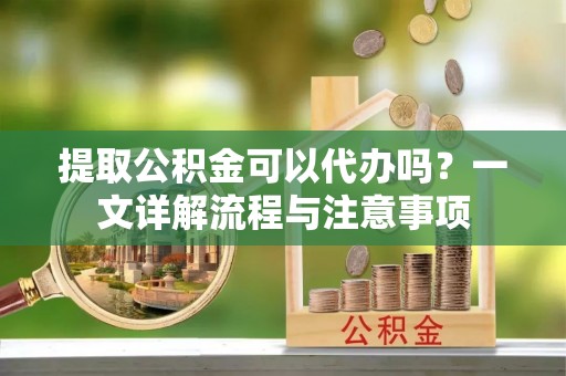 新建提取公积金可以代办吗？一文详解流程与注意事项
