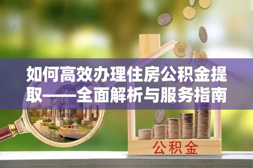 新建如何高效办理住房公积金提取——全面解析与服务指南