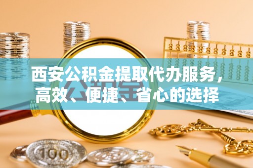 新建西安公积金提取代办服务，高效、便捷、省心的选择