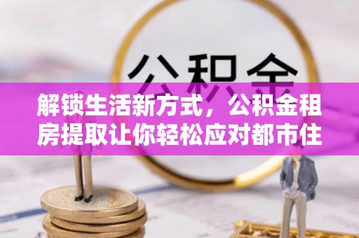 新建解锁生活新方式，公积金租房提取让你轻松应对都市住房压力