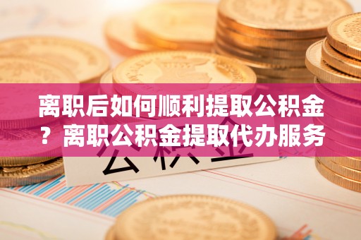 新建离职后如何顺利提取公积金？离职公积金提取代办服务帮你搞定！