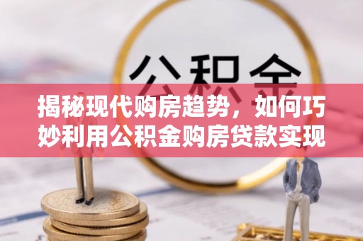 新建揭秘现代购房趋势，如何巧妙利用公积金购房贷款实现置业梦想