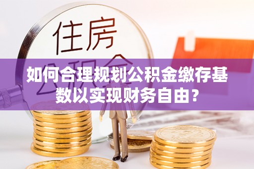 新建如何合理规划公积金缴存基数以实现财务自由？