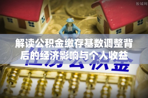 新建解读公积金缴存基数调整背后的经济影响与个人收益