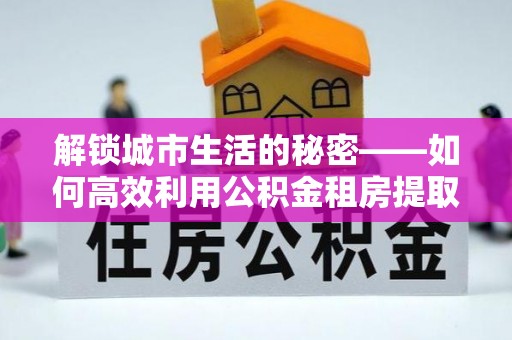 新建解锁城市生活的秘密——如何高效利用公积金租房提取政策优化居住体验