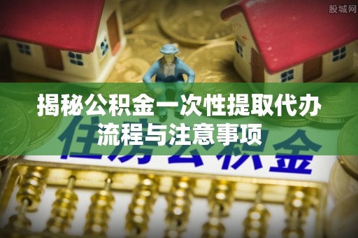 新建揭秘公积金一次性提取代办流程与注意事项