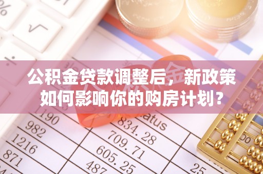 新建公积金贷款调整后，新政策如何影响你的购房计划？