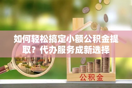 新建如何轻松搞定小额公积金提取？代办服务成新选择