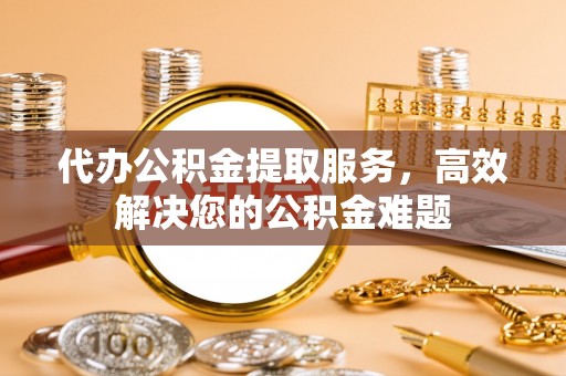 新建代办公积金提取服务，高效解决您的公积金难题