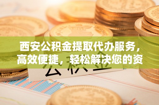 新建西安公积金提取代办服务，高效便捷，轻松解决您的资金需求