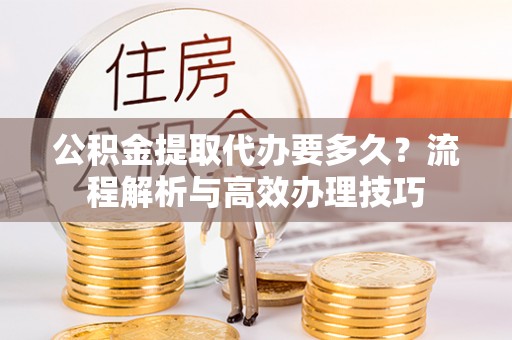 新建公积金提取代办要多久？流程解析与高效办理技巧