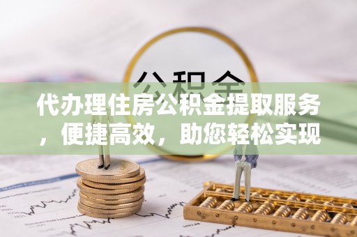 新建代办理住房公积金提取服务，便捷高效，助您轻松实现资金规划