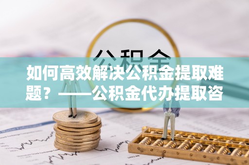 新建如何高效解决公积金提取难题？——公积金代办提取咨询服务全解析