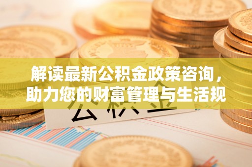 新建解读最新公积金政策咨询，助力您的财富管理与生活规划