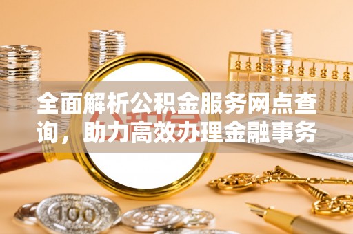 新建全面解析公积金服务网点查询，助力高效办理金融事务