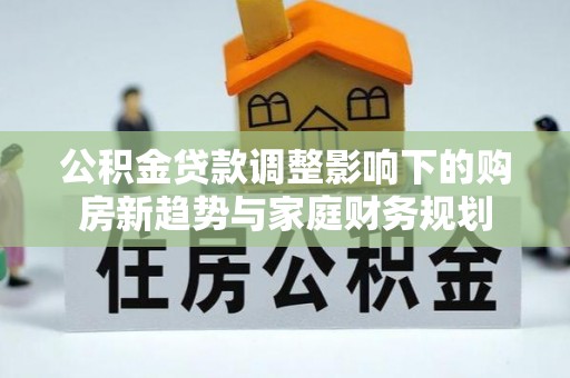 新建公积金贷款调整影响下的购房新趋势与家庭财务规划