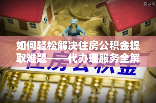 新建如何轻松解决住房公积金提取难题——代办理服务全解析