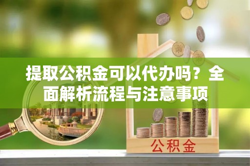 新建提取公积金可以代办吗？全面解析流程与注意事项