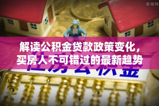 新建解读公积金贷款政策变化，买房人不可错过的最新趋势