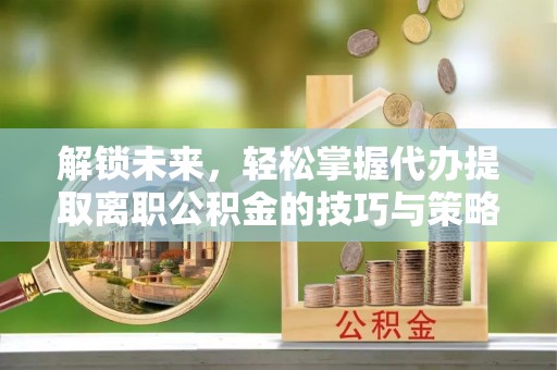 新建解锁未来，轻松掌握代办提取离职公积金的技巧与策略