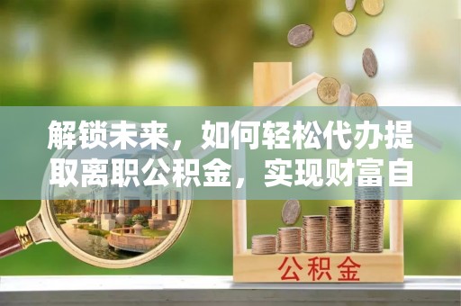 新建解锁未来，如何轻松代办提取离职公积金，实现财富自由的第一步