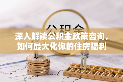 新建深入解读公积金政策咨询，如何最大化你的住房福利