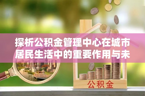 新建探析公积金管理中心在城市居民生活中的重要作用与未来发展趋势