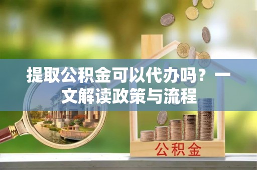新建提取公积金可以代办吗？一文解读政策与流程