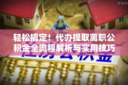 新建轻松搞定！代办提取离职公积金全流程解析与实用技巧