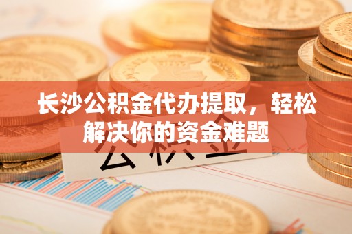 新建长沙公积金代办提取，轻松解决你的资金难题