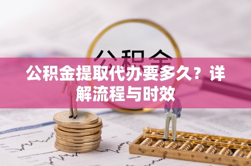 新建公积金提取代办要多久？详解流程与时效