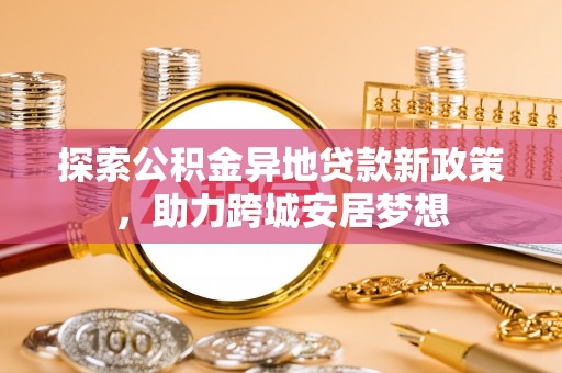 新建探索公积金异地贷款新政策，助力跨城安居梦想