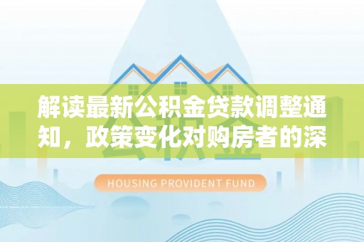 新建解读最新公积金贷款调整通知，政策变化对购房者的深远影响