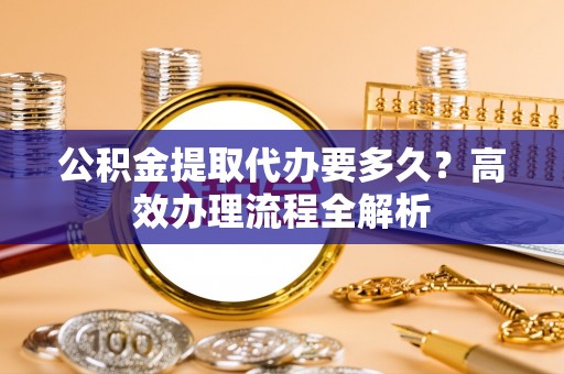 新建公积金提取代办要多久？高效办理流程全解析