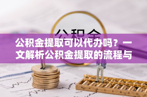 新建公积金提取可以代办吗？一文解析公积金提取的流程与注意事项