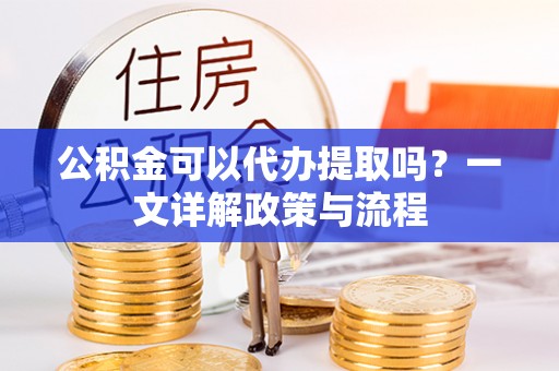 新建公积金可以代办提取吗？一文详解政策与流程