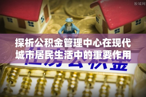 新建探析公积金管理中心在现代城市居民生活中的重要作用