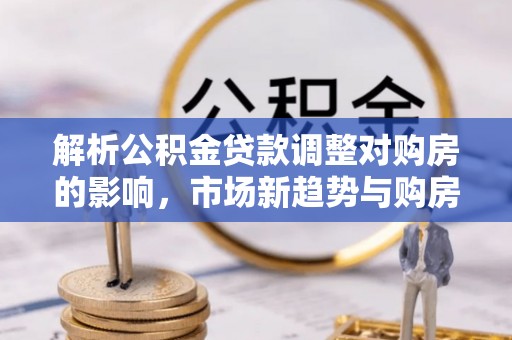 新建解析公积金贷款调整对购房的影响，市场新趋势与购房者策略