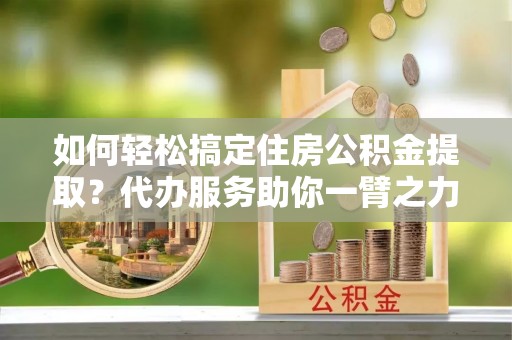 新建如何轻松搞定住房公积金提取？代办服务助你一臂之力