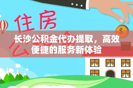 新建长沙公积金代办提取，高效便捷的服务新体验