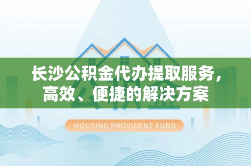 新建长沙公积金代办提取服务，高效、便捷的解决方案