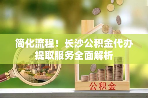 新建简化流程！长沙公积金代办提取服务全面解析