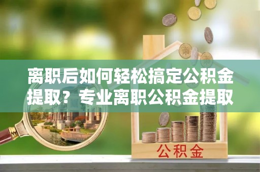 新建离职后如何轻松搞定公积金提取？专业离职公积金提取代办服务助你一臂之力