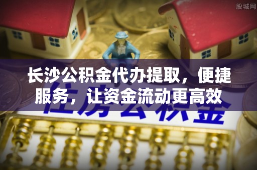 新建长沙公积金代办提取，便捷服务，让资金流动更高效