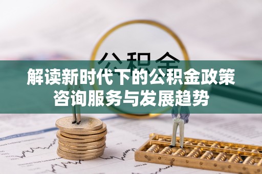 新建解读新时代下的公积金政策咨询服务与发展趋势