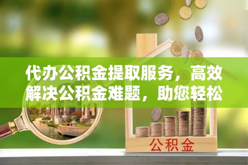 新建代办公积金提取服务，高效解决公积金难题，助您轻松理财