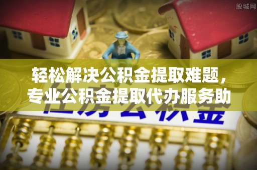 新建轻松解决公积金提取难题，专业公积金提取代办服务助您无忧